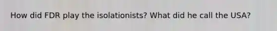 How did FDR play the isolationists? What did he call the USA?