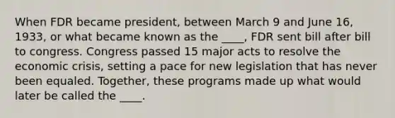 When FDR became president, between March 9 and June 16, 1933, or what became known as the ____, FDR sent bill after bill to congress. Congress passed 15 major acts to resolve the economic crisis, setting a pace for new legislation that has never been equaled. Together, these programs made up what would later be called the ____.