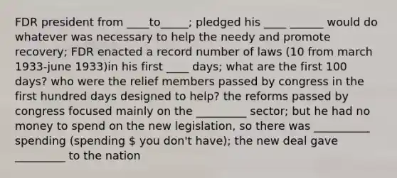 FDR president from ____to_____; pledged his ____ ______ would do whatever was necessary to help the needy and promote recovery; FDR enacted a record number of laws (10 from march 1933-june 1933)in his first ____ days; what are the first 100 days? who were the relief members passed by congress in the first hundred days designed to help? the reforms passed by congress focused mainly on the _________ sector; but he had no money to spend on the new legislation, so there was __________ spending (spending  you don't have); the new deal gave _________ to the nation