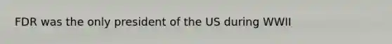 FDR was the only president of the US during WWII