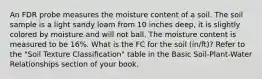 An FDR probe measures the moisture content of a soil. The soil sample is a light sandy loam from 10 inches deep, it is slightly colored by moisture and will not ball. The moisture content is measured to be 16%. What is the FC for the soil (in/ft)? Refer to the "Soil Texture Classification" table in the Basic Soil-Plant-Water Relationships section of your book.