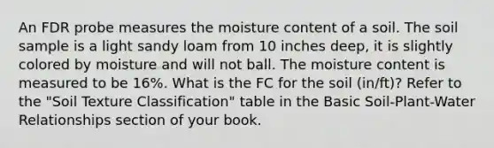 An FDR probe measures the moisture content of a soil. The soil sample is a light sandy loam from 10 inches deep, it is slightly colored by moisture and will not ball. The moisture content is measured to be 16%. What is the FC for the soil (in/ft)? Refer to the "Soil Texture Classification" table in the Basic Soil-Plant-Water Relationships section of your book.