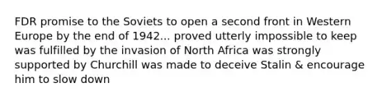 FDR promise to the Soviets to open a second front in Western Europe by the end of 1942... proved utterly impossible to keep was fulfilled by the invasion of North Africa was strongly supported by Churchill was made to deceive Stalin & encourage him to slow down