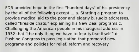 FDR provided hope in the first "hundred days" of his presidency by the all of the following except.... a. Starting a program to provide medical aid to the poor and elderly b. Radio addresses, called "fireside chats," explaining his New Deal programs c. Challenging <a href='https://www.questionai.com/knowledge/keiVE7hxWY-the-american' class='anchor-knowledge'>the american</a> people in his inaugural address in 1932 that "the only thing we have to fear is fear itself " d. Pushing Congress to pass legislation that promoted new programs and policies for relief, reform and recovery