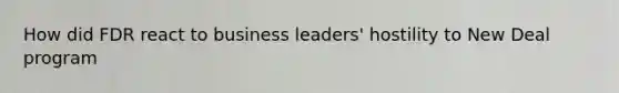 How did FDR react to business leaders' hostility to New Deal program