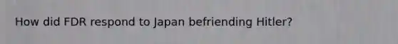 How did FDR respond to Japan befriending Hitler?