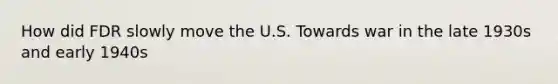 How did FDR slowly move the U.S. Towards war in the late 1930s and early 1940s