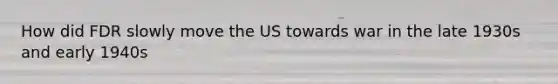 How did FDR slowly move the US towards war in the late 1930s and early 1940s