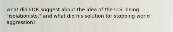 what did FDR suggest about the idea of the U.S. being "isolationists," and what did his solution for stopping world aggression?