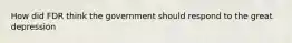 How did FDR think the government should respond to the great depression