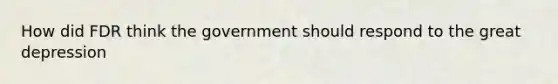 How did FDR think the government should respond to the great depression