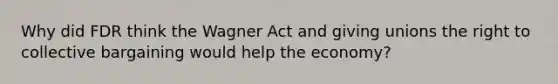 Why did FDR think the Wagner Act and giving unions the right to collective bargaining would help the economy?