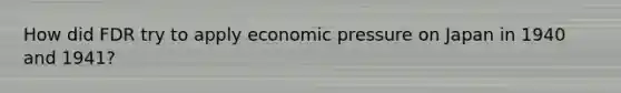 How did FDR try to apply economic pressure on Japan in 1940 and 1941?