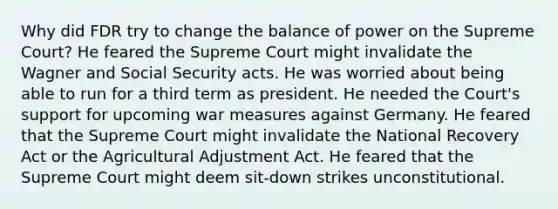 Why did FDR try to change the balance of power on the Supreme Court? He feared the Supreme Court might invalidate the Wagner and Social Security acts. He was worried about being able to run for a third term as president. He needed the Court's support for upcoming war measures against Germany. He feared that the Supreme Court might invalidate the National Recovery Act or the Agricultural Adjustment Act. He feared that the Supreme Court might deem sit-down strikes unconstitutional.