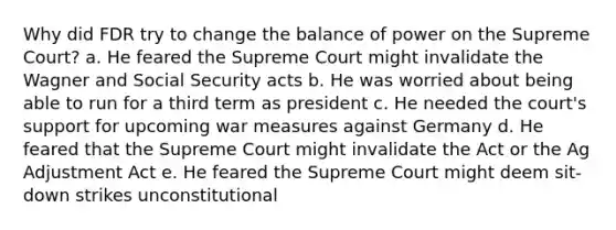 Why did FDR try to change the balance of power on the Supreme Court? a. He feared the Supreme Court might invalidate the Wagner and Social Security acts b. He was worried about being able to run for a third term as president c. He needed the court's support for upcoming war measures against Germany d. He feared that the Supreme Court might invalidate the Act or the Ag Adjustment Act e. He feared the Supreme Court might deem sit-down strikes unconstitutional