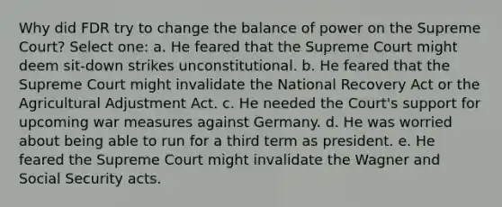 Why did FDR try to change the balance of power on the Supreme Court? Select one: a. He feared that the Supreme Court might deem sit-down strikes unconstitutional. b. He feared that the Supreme Court might invalidate the National Recovery Act or the Agricultural Adjustment Act. c. He needed the Court's support for upcoming war measures against Germany. d. He was worried about being able to run for a third term as president. e. He feared the Supreme Court might invalidate the Wagner and Social Security acts.