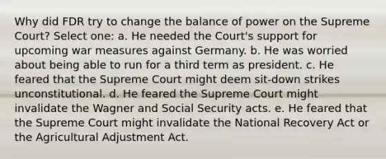 Why did FDR try to change the balance of power on the Supreme Court? Select one: a. He needed the Court's support for upcoming war measures against Germany. b. He was worried about being able to run for a third term as president. c. He feared that the Supreme Court might deem sit-down strikes unconstitutional. d. He feared the Supreme Court might invalidate the Wagner and Social Security acts. e. He feared that the Supreme Court might invalidate the National Recovery Act or the Agricultural Adjustment Act.