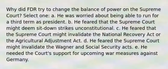 Why did FDR try to change the balance of power on the Supreme Court? Select one: a. He was worried about being able to run for a third term as president. b. He feared that the Supreme Court might deem sit-down strikes unconstitutional. c. He feared that the Supreme Court might invalidate the National Recovery Act or the Agricultural Adjustment Act. d. He feared the Supreme Court might invalidate the Wagner and Social Security acts. e. He needed the Court's support for upcoming war measures against Germany.