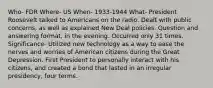 Who- FDR Where- US When- 1933-1944 What- President Roosevelt talked to Americans on the radio. Dealt with public concerns, as well as explained New Deal policies. Question and answering format, in the evening. Occurred only 31 times. Significance- Utilized new technology as a way to ease the nerves and worries of American citizens during the Great Depression. First President to personally interact with his citizens, and created a bond that lasted in an irregular presidency, four terms.