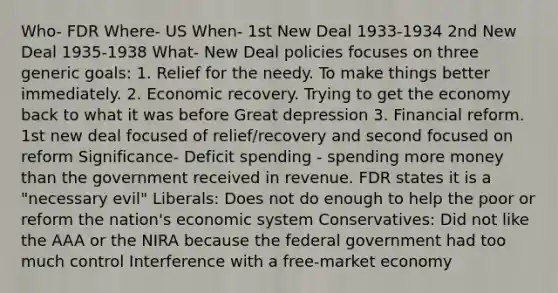 Who- FDR Where- US When- 1st New Deal 1933-1934 2nd New Deal 1935-1938 What- New Deal policies focuses on three generic goals: 1. Relief for the needy. To make things better immediately. 2. Economic recovery. Trying to get the economy back to what it was before Great depression 3. Financial reform. 1st new deal focused of relief/recovery and second focused on reform Significance- Deficit spending - spending more money than the government received in revenue. FDR states it is a "necessary evil" Liberals: Does not do enough to help the poor or reform the nation's economic system Conservatives: Did not like the AAA or the NIRA because the federal government had too much control Interference with a free-market economy