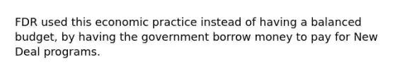 FDR used this economic practice instead of having a balanced budget, by having the government borrow money to pay for New Deal programs.