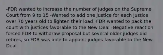 -FDR wanted to increase the number of judges on the Supreme Court from 9 to 15 -Wanted to add one justice for each justice over 70 years old to lighten their load -FDR wanted to pack the court with justices favorable to the New Deal -Negative reaction forced FDR to withdraw proposal but several older judges did retires, so FDR was able to appoint judges favorable to the New Deal