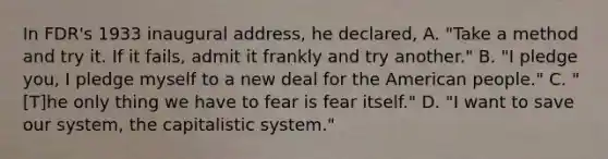 In FDR's 1933 inaugural address, he declared, A. "Take a method and try it. If it fails, admit it frankly and try another." B. "I pledge you, I pledge myself to a new deal for the American people." C. "[T]he only thing we have to fear is fear itself." D. "I want to save our system, the capitalistic system."