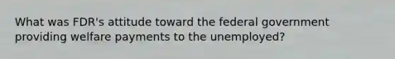 What was FDR's attitude toward the federal government providing welfare payments to the unemployed?