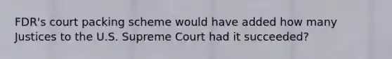 FDR's court packing scheme would have added how many Justices to the U.S. Supreme Court had it succeeded?