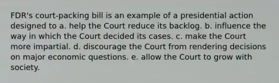 FDR's court-packing bill is an example of a presidential action designed to a. help the Court reduce its backlog. b. influence the way in which the Court decided its cases. c. make the Court more impartial. d. discourage the Court from rendering decisions on major economic questions. e. allow the Court to grow with society.