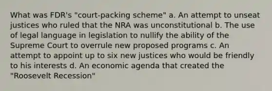 What was FDR's "court-packing scheme" a. An attempt to unseat justices who ruled that the NRA was unconstitutional b. The use of legal language in legislation to nullify the ability of the Supreme Court to overrule new proposed programs c. An attempt to appoint up to six new justices who would be friendly to his interests d. An economic agenda that created the "Roosevelt Recession"