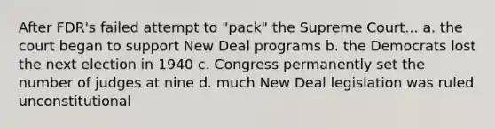 After FDR's failed attempt to "pack" the Supreme Court... a. the court began to support New Deal programs b. the Democrats lost the next election in 1940 c. Congress permanently set the number of judges at nine d. much New Deal legislation was ruled unconstitutional