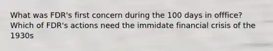 What was FDR's first concern during the 100 days in offfice? Which of FDR's actions need the immidate financial crisis of the 1930s