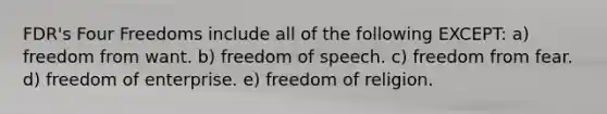 FDR's Four Freedoms include all of the following EXCEPT: a) freedom from want. b) freedom of speech. c) freedom from fear. d) freedom of enterprise. e) freedom of religion.