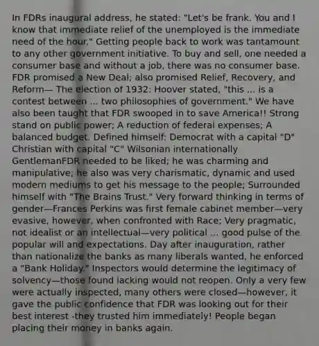 In FDRs inaugural address, he stated: "Let's be frank. You and I know that immediate relief of the unemployed is the immediate need of the hour." Getting people back to work was tantamount to any other government initiative. To buy and sell, one needed a consumer base and without a job, there was no consumer base. FDR promised a New Deal; also promised Relief, Recovery, and Reform— The election of 1932: Hoover stated, "this ... is a contest between ... two philosophies of government." We have also been taught that FDR swooped in to save America!! Strong stand on public power; A reduction of federal expenses; A balanced budget. Defined himself: Democrat with a capital "D" Christian with capital "C" Wilsonian internationally GentlemanFDR needed to be liked; he was charming and manipulative; he also was very charismatic, dynamic and used modern mediums to get his message to the people; Surrounded himself with "The Brains Trust." Very forward thinking in terms of gender—Frances Perkins was first female cabinet member—very evasive, however, when confronted with Race; Very pragmatic, not idealist or an intellectual—very political ... good pulse of the popular will and expectations. Day after inauguration, rather than nationalize the banks as many liberals wanted, he enforced a "Bank Holiday." Inspectors would determine the legitimacy of solvency—those found lacking would not reopen. Only a very few were actually inspected, many others were closed—however, it gave the public confidence that FDR was looking out for their best interest -they trusted him immediately! People began placing their money in banks again.