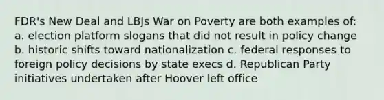 FDR's New Deal and LBJs War on Poverty are both examples of: a. election platform slogans that did not result in policy change b. historic shifts toward nationalization c. federal responses to foreign policy decisions by state execs d. Republican Party initiatives undertaken after Hoover left office