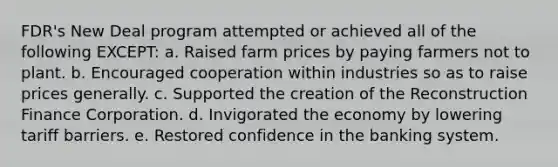 FDR's New Deal program attempted or achieved all of the following EXCEPT: a. Raised farm prices by paying farmers not to plant. b. Encouraged cooperation within industries so as to raise prices generally. c. Supported the creation of the Reconstruction Finance Corporation. d. Invigorated the economy by lowering tariff barriers. e. Restored confidence in the banking system.