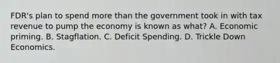 FDR's plan to spend more than the government took in with tax revenue to pump the economy is known as what? A. Economic priming. B. Stagflation. C. Deficit Spending. D. Trickle Down Economics.