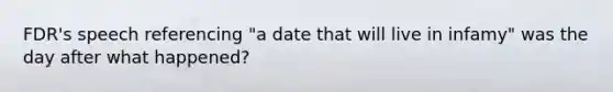 FDR's speech referencing "a date that will live in infamy" was the day after what happened?