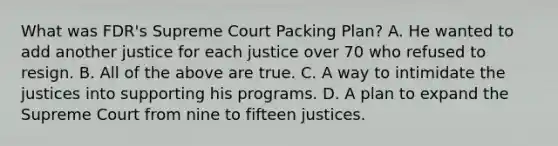 What was FDR's Supreme Court Packing Plan? A. He wanted to add another justice for each justice over 70 who refused to resign. B. All of the above are true. C. A way to intimidate the justices into supporting his programs. D. A plan to expand the Supreme Court from nine to fifteen justices.