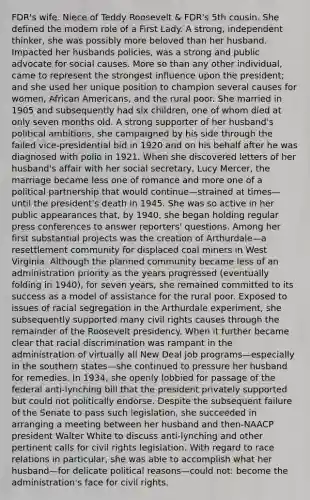 FDR's wife. Niece of Teddy Roosevelt & FDR's 5th cousin. She defined the modern role of a First Lady. A strong, independent thinker, she was possibly more beloved than her husband. Impacted her husbands policies, was a strong and public advocate for social causes. More so than any other individual, came to represent the strongest influence upon the president; and she used her unique position to champion several causes for women, African Americans, and the rural poor. She married in 1905 and subsequently had six children, one of whom died at only seven months old. A strong supporter of her husband's political ambitions, she campaigned by his side through the failed vice-presidential bid in 1920 and on his behalf after he was diagnosed with polio in 1921. When she discovered letters of her husband's affair with her social secretary, Lucy Mercer, the marriage became less one of romance and more one of a political partnership that would continue—strained at times—until the president's death in 1945. She was so active in her public appearances that, by 1940, she began holding regular press conferences to answer reporters' questions. Among her first substantial projects was the creation of Arthurdale—a resettlement community for displaced coal miners in West Virginia. Although the planned community became less of an administration priority as the years progressed (eventually folding in 1940), for seven years, she remained committed to its success as a model of assistance for the rural poor. Exposed to issues of racial segregation in the Arthurdale experiment, she subsequently supported many civil rights causes through the remainder of the Roosevelt presidency. When it further became clear that racial discrimination was rampant in the administration of virtually all New Deal job programs—especially in the southern states—she continued to pressure her husband for remedies. In 1934, she openly lobbied for passage of the federal anti-lynching bill that the president privately supported but could not politically endorse. Despite the subsequent failure of the Senate to pass such legislation, she succeeded in arranging a meeting between her husband and then-NAACP president Walter White to discuss anti-lynching and other pertinent calls for civil rights legislation. With regard to race relations in particular, she was able to accomplish what her husband—for delicate political reasons—could not: become the administration's face for civil rights.
