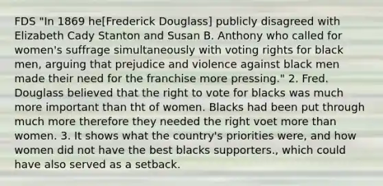 FDS "In 1869 he[Frederick Douglass] publicly disagreed with Elizabeth Cady Stanton and Susan B. Anthony who called for women's suffrage simultaneously with voting rights for black men, arguing that prejudice and violence against black men made their need for the franchise more pressing." 2. Fred. Douglass believed that the right to vote for blacks was much more important than tht of women. Blacks had been put through much more therefore they needed the right voet more than women. 3. It shows what the country's priorities were, and how women did not have the best blacks supporters., which could have also served as a setback.