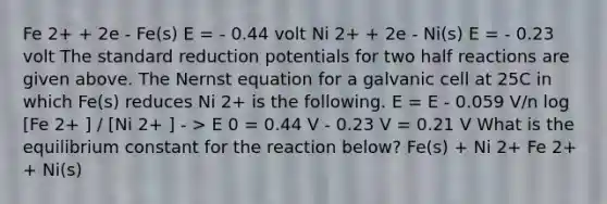 Fe 2+ + 2e - Fe(s) E = - 0.44 volt Ni 2+ + 2e - Ni(s) E = - 0.23 volt The standard reduction potentials for two half reactions are given above. The Nernst equation for a galvanic cell at 25C in which Fe(s) reduces Ni 2+ is the following. E = E - 0.059 V/n log [Fe 2+ ] / [Ni 2+ ] - > E 0 = 0.44 V - 0.23 V = 0.21 V What is the equilibrium constant for the reaction below? Fe(s) + Ni 2+ Fe 2+ + Ni(s)