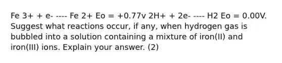 Fe 3+ + e- ---- Fe 2+ Eo = +0.77v 2H+ + 2e- ---- H2 Eo = 0.00V. Suggest what reactions occur, if any, when hydrogen gas is bubbled into a solution containing a mixture of iron(II) and iron(III) ions. Explain your answer. (2)