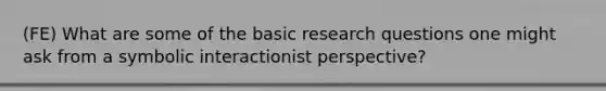 (FE) What are some of the basic research questions one might ask from a symbolic interactionist perspective?