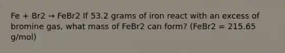 Fe + Br2 → FeBr2 If 53.2 grams of iron react with an excess of bromine gas, what mass of FeBr2 can form? (FeBr2 = 215.65 g/mol)