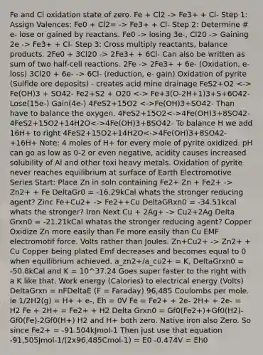 Fe and Cl oxidation state of zero. Fe + Cl2 -> Fe3+ + Cl- Step 1: Assign Valences: Fe0 + Cl2= -> Fe3+ + Cl- Step 2: Determine # e- lose or gained by reactans. Fe0 -> losing 3e-, Cl20 -> Gaining 2e -> Fe3+ + Cl- Step 3: Cross multiply reactants, balance products. 2Fe0 + 3Cl20 -> 2Fe3+ + 6Cl- Can also be written as sum of two half-cell reactions. 2Fe -> 2Fe3+ + 6e- (Oxidation, e- loss) 3Cl20 + 6e- -> 6Cl- (reduction, e- gain) Oxidation of pyrite (Sulfide ore deposits) - creates acid mine drainage FeS2+O2 Fe(OH)3 + SO42- Fe2+S2 + O20 Fe+3(O-2H+1)3+S+6O42- Lose(15e-) Gain(4e-) 4FeS2+15O2 Fe(OH)3+SO42- Than have to balance the oxygen. 4FeS2+15O2 4Fe(OH)3+8SO42- 4FeS2+15O2+14H2O 4Fe(OH)3+8SO42- To balance H we add 16H+ to right 4FeS2+15O2+14H2O 4Fe(OH)3+8SO42-+16H+ Note: 4 moles of H+ for every mole of pyrite oxidized. pH can go as low as 0-2 or even negative, acidity causes increased solubility of Al and other toxi heavy metals. Oxidation of pyrite never reaches equilibrium at surface of Earth Electromotive Series Start: Place Zn in soln containing Fe2+ Zn + Fe2+ -> Zn2+ + Fe DeltaGr0 = -16.29kCal whats the stronger reducing agent? Zinc Fe+Cu2+ -> Fe2++Cu DeltaGRxn0 = -34.51kcal whats the stronger? Iron Next Cu + 2Ag+ -> Cu2+2Ag Delta Grxn0 = -21.21kCal whatas the stronger reducing agent? Copper Oxidize Zn more easily than Fe more easily than Cu EMF electromotif force. Volts rather than Joules. Zn+Cu2+ -> Zn2+ + Cu Copper being plated Emf decreases and becomes equal to 0 when equilibrium achieved. a_zn2+/a_cu2+ = K, DeltaGrxn0 = -50.8kCal and K = 10^37.24 Goes super faster to the right with a K like that. Work energy (Calories) to electrical energy (Volts) DeltaGrxn = nFDeltaE (F = Faraday) 96,485 Coulombs per mole. ie 1/2H2(g) = H+ + e-, Eh = 0V Fe = Fe2+ + 2e- 2H+ + 2e- = H2 Fe + 2H+ = Fe2+ + H2 Delta Grxn0 = Gf0(Fe2+)+Gf0(H2)-Gf0(Fe)-2Gf0(H+) H2 and H+ both zero. Native iron also Zero. So since Fe2+ = -91.504kJmol-1 Then just use that equation -91,505Jmol-1/(2x96,485Cmol-1) = E0 -0.474V = Eh0