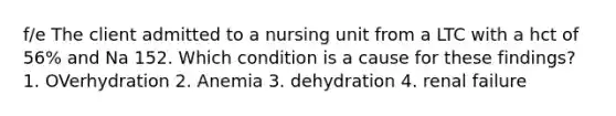 f/e The client admitted to a nursing unit from a LTC with a hct of 56% and Na 152. Which condition is a cause for these findings? 1. OVerhydration 2. Anemia 3. dehydration 4. renal failure