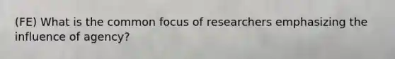 (FE) What is the common focus of researchers emphasizing the influence of agency?