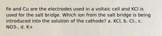 Fe and Cu are the electrodes used in a voltaic cell and KCl is used for the salt bridge. Which ion from the salt bridge is being introduced into the solution of the cathode? a. KCl, b. Cl-, c. NO3-, d. K+